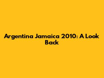 Argentina Jamaica 2010: A Look Back