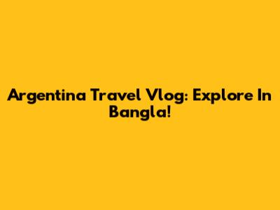 Argentina Travel Vlog: Explore In Bangla!