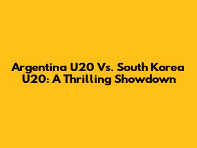 Argentina U20 Vs. South Korea U20: A Thrilling Showdown