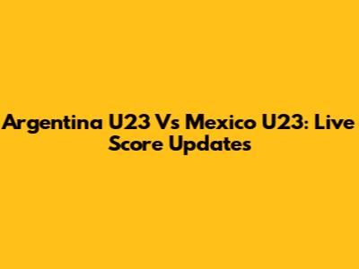 Argentina U23 Vs Mexico U23: Live Score Updates