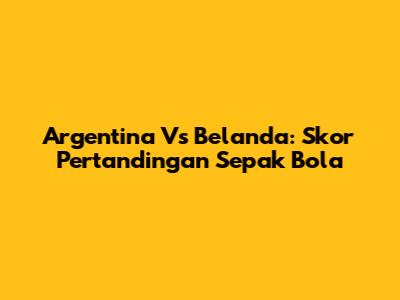 Argentina Vs Belanda: Skor Pertandingan Sepak Bola