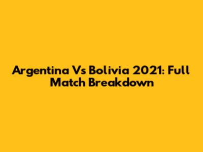 Argentina Vs Bolivia 2021: Full Match Breakdown