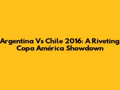 Argentina Vs Chile 2016: A Riveting Copa América Showdown