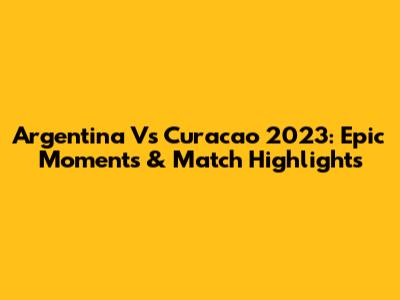Argentina Vs Curacao 2023: Epic Moments & Match Highlights
