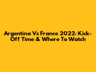 Argentina Vs France 2022: Kick-Off Time & Where To Watch