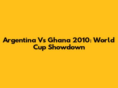 Argentina Vs Ghana 2010: World Cup Showdown