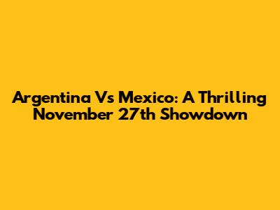 Argentina Vs Mexico: A Thrilling November 27th Showdown