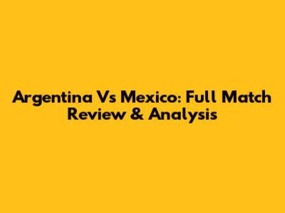 Argentina Vs Mexico: Full Match Review & Analysis