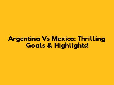 Argentina Vs Mexico: Thrilling Goals & Highlights!