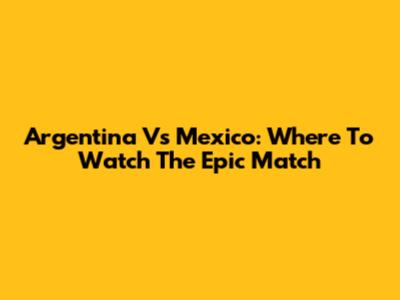 Argentina Vs Mexico: Where To Watch The Epic Match