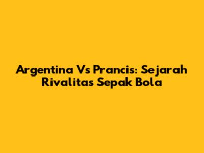 Argentina Vs Prancis: Sejarah Rivalitas Sepak Bola