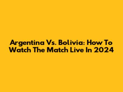 Argentina Vs. Bolivia: How To Watch The Match Live In 2024