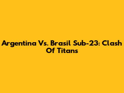 Argentina Vs. Brasil Sub-23: Clash Of Titans