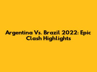 Argentina Vs. Brazil 2022: Epic Clash Highlights