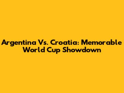 Argentina Vs. Croatia: Memorable World Cup Showdown