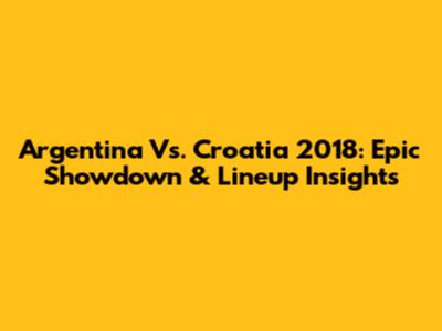 Argentina Vs. Croatia 2018: Epic Showdown & Lineup Insights