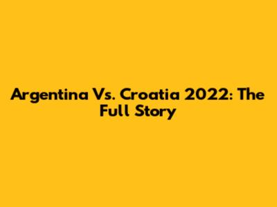 Argentina Vs. Croatia 2022: The Full Story