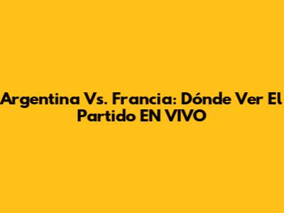 Argentina Vs. Francia: Dónde Ver El Partido EN VIVO