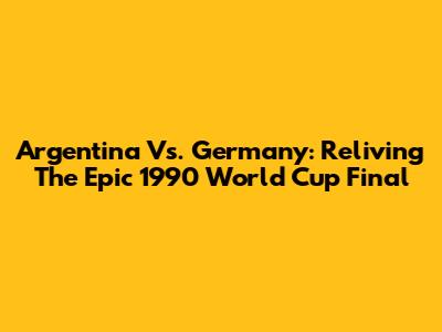 Argentina Vs. Germany: Reliving The Epic 1990 World Cup Final