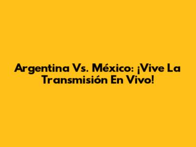 Argentina Vs. México: ¡Vive La Transmisión En Vivo!