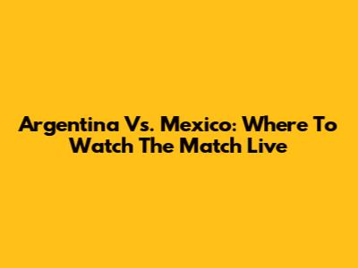 Argentina Vs. Mexico: Where To Watch The Match Live