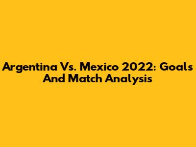 Argentina Vs. Mexico 2022: Goals And Match Analysis
