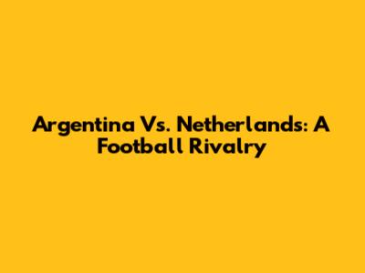 Argentina Vs. Netherlands: A Football Rivalry