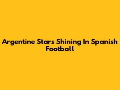 Argentine Stars Shining In Spanish Football