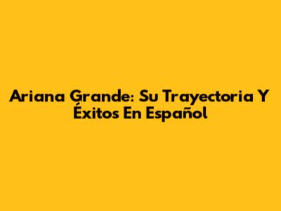 Ariana Grande: Su Trayectoria Y Éxitos En Español