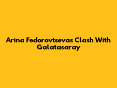 Arina Fedorovtseva's Clash With Galatasaray