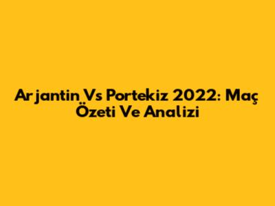 Arjantin Vs Portekiz 2022: Maç Özeti Ve Analizi