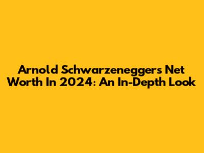 Arnold Schwarzenegger's Net Worth In 2024: An In-Depth Look