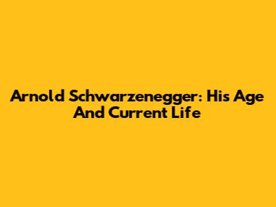 Arnold Schwarzenegger: His Age And Current Life