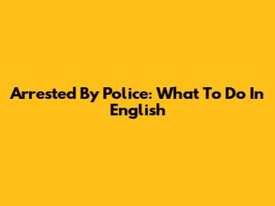 Arrested By Police: What To Do In English