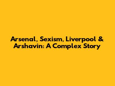 Arsenal, Sexism, Liverpool & Arshavin: A Complex Story