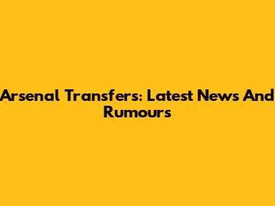 Arsenal Transfers: Latest News And Rumours