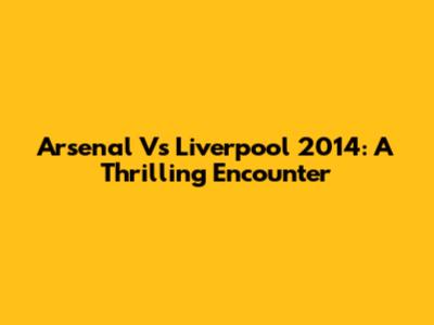 Arsenal Vs Liverpool 2014: A Thrilling Encounter