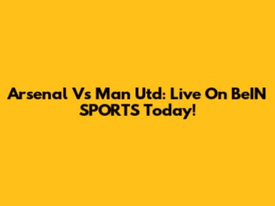 Arsenal Vs Man Utd: Live On BeIN SPORTS Today!