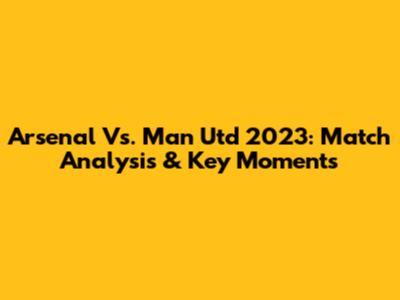 Arsenal Vs. Man Utd 2023: Match Analysis & Key Moments
