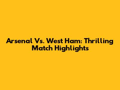 Arsenal Vs. West Ham: Thrilling Match Highlights