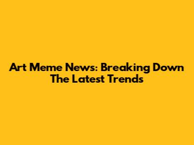Art Meme News: Breaking Down The Latest Trends