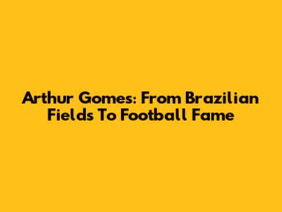 Arthur Gomes: From Brazilian Fields To Football Fame