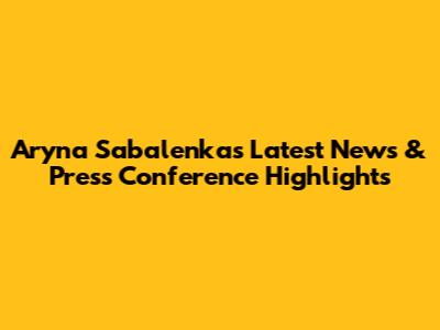 Aryna Sabalenka's Latest News & Press Conference Highlights
