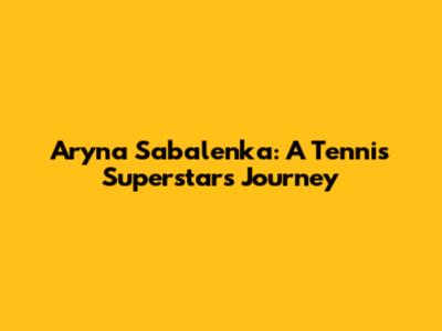 Aryna Sabalenka: A Tennis Superstar's Journey