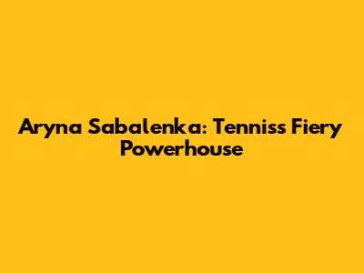 Aryna Sabalenka: Tennis's Fiery Powerhouse
