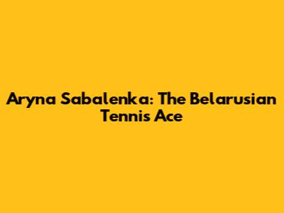 Aryna Sabalenka: The Belarusian Tennis Ace