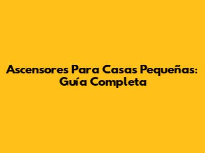 Ascensores Para Casas Pequeñas: Guía Completa