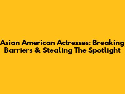 Asian American Actresses: Breaking Barriers & Stealing The Spotlight