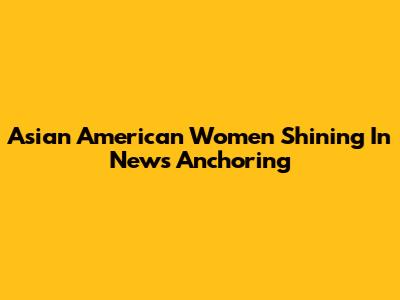 Asian American Women Shining In News Anchoring