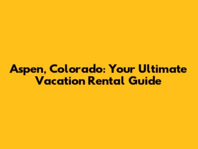 Aspen, Colorado: Your Ultimate Vacation Rental Guide